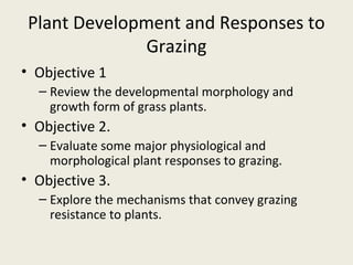 Plant Development and Responses to
              Grazing
• Objective 1
  – Review the developmental morphology and
    growth form of grass plants.
• Objective 2.
  – Evaluate some major physiological and
    morphological plant responses to grazing.
• Objective 3.
  – Explore the mechanisms that convey grazing
    resistance to plants.
 