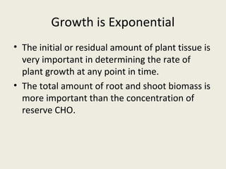Growth is Exponential
• The initial or residual amount of plant tissue is
  very important in determining the rate of
  plant growth at any point in time.
• The total amount of root and shoot biomass is
  more important than the concentration of
  reserve CHO.
 