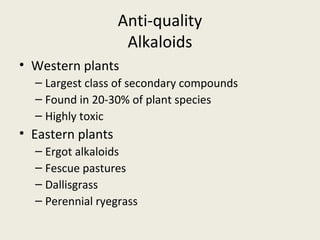 Anti-quality
                    Alkaloids
• Western plants
  – Largest class of secondary compounds
  – Found in 20-30% of plant species
  – Highly toxic
• Eastern plants
  – Ergot alkaloids
  – Fescue pastures
  – Dallisgrass
  – Perennial ryegrass
 