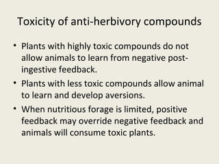 Toxicity of anti-herbivory compounds
• Plants with highly toxic compounds do not
  allow animals to learn from negative post-
  ingestive feedback.
• Plants with less toxic compounds allow animal
  to learn and develop aversions.
• When nutritious forage is limited, positive
  feedback may override negative feedback and
  animals will consume toxic plants.
 