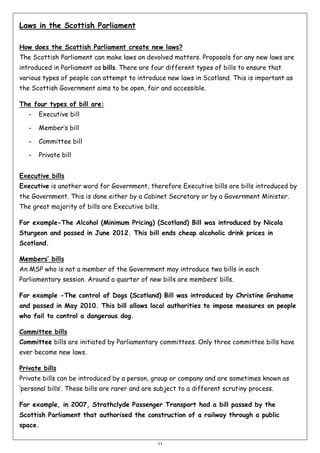 Laws in the Scottish Parliament
How does the Scottish Parliament create new laws?
The Scottish Parliament can make laws on devolved matters. Proposals for any new laws are
introduced in Parliament as bills. There are four different types of bills to ensure that
various types of people can attempt to introduce new laws in Scotland. This is important as
the Scottish Government aims to be open, fair and accessible.
The four types of bill are:
-

Executive bill

-

Member’s bill

-

Committee bill

-

Private bill

Executive bills
Executive is another word for Government, therefore Executive bills are bills introduced by
the Government. This is done either by a Cabinet Secretary or by a Government Minister.
The great majority of bills are Executive bills.
For example-The Alcohol (Minimum Pricing) (Scotland) Bill was introduced by Nicola
Sturgeon and passed in June 2012. This bill ends cheap alcoholic drink prices in
Scotland.
Members’ bills
An MSP who is not a member of the Government may introduce two bills in each
Parliamentary session. Around a quarter of new bills are members’ bills.
For example -The control of Dogs (Scotland) Bill was introduced by Christine Grahame
and passed in May 2010. This bill allows local authorities to impose measures on people
who fail to control a dangerous dog.
Committee bills
Committee bills are initiated by Parliamentary committees. Only three committee bills have
ever become new laws.
Private bills
Private bills can be introduced by a person, group or company and are sometimes known as
‘personal bills’. These bills are rarer and are subject to a different scrutiny process.
For example, in 2007, Strathclyde Passenger Transport had a bill passed by the
Scottish Parliament that authorised the construction of a railway through a public
space.
11

 