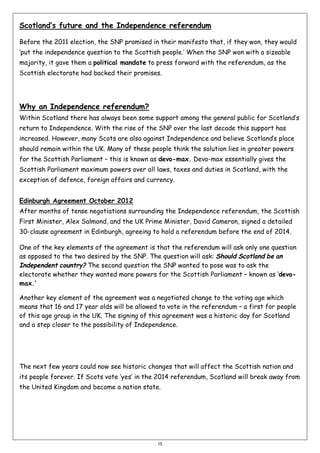 Scotland’s future and the Independence referendum
Before the 2011 election, the SNP promised in their manifesto that, if they won, they would
‘put the independence question to the Scottish people.’ When the SNP won with a sizeable
majority, it gave them a political mandate to press forward with the referendum, as the
Scottish electorate had backed their promises.

Why an Independence referendum?
Within Scotland there has always been some support among the general public for Scotland’s
return to Independence. With the rise of the SNP over the last decade this support has
increased. However, many Scots are also against Independence and believe Scotland’s place
should remain within the UK. Many of these people think the solution lies in greater powers
for the Scottish Parliament – this is known as devo-max. Devo-max essentially gives the
Scottish Parliament maximum powers over all laws, taxes and duties in Scotland, with the
exception of defence, foreign affairs and currency.
Edinburgh Agreement October 2012
After months of tense negotiations surrounding the Independence referendum, the Scottish
First Minister, Alex Salmond, and the UK Prime Minister, David Cameron, signed a detailed
30-clause agreement in Edinburgh, agreeing to hold a referendum before the end of 2014.
One of the key elements of the agreement is that the referendum will ask only one question
as opposed to the two desired by the SNP. The question will ask: Should Scotland be an
Independent country? The second question the SNP wanted to pose was to ask the
electorate whether they wanted more powers for the Scottish Parliament – known as ‘devomax.’
Another key element of the agreement was a negotiated change to the voting age which
means that 16 and 17 year olds will be allowed to vote in the referendum – a first for people
of this age group in the UK. The signing of this agreement was a historic day for Scotland
and a step closer to the possibility of Independence.

The next few years could now see historic changes that will affect the Scottish nation and
its people forever. If Scots vote ‘yes’ in the 2014 referendum, Scotland will break away from
the United Kingdom and become a nation state.

15

 
