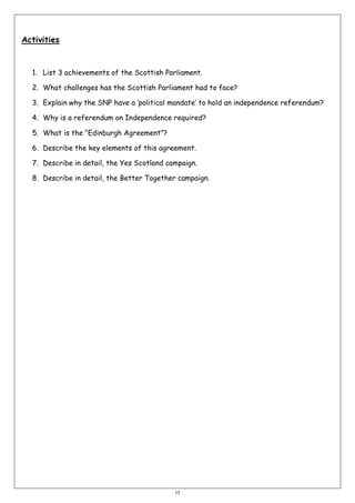 Activities

1. List 3 achievements of the Scottish Parliament.
2. What challenges has the Scottish Parliament had to face?
3. Explain why the SNP have a ‘political mandate’ to hold an independence referendum?
4. Why is a referendum on Independence required?
5. What is the “Edinburgh Agreement”?
6. Describe the key elements of this agreement.
7. Describe in detail, the Yes Scotland campaign.
8. Describe in detail, the Better Together campaign.

17

 