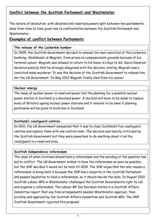 Conflict between the Scottish Parliament and Westminster
The nature of devolution, with devolved and reserved powers split between two parliaments,
does from time to time gives rise to confrontation between the Scottish Parliament and
Westminster.

Examples of conflict between Parliaments
The release of the Lockerbie bomber
In 2009, the Scottish Government decided to release the man convicted of the Lockerbie
bombing, Abdelbaset al-Megrahi, from prison on compassionate grounds because of his
terminal cancer. Megrahi was allowed to return to his home in Libya to die. David Cameron
declared publicly that he strongly disagreed with the decision, stating ‘Megrahi was a
convicted mass murderer. It was the decision of the Scottish Government to release him,
not the UK Government.’ In May 2012 Megrahi finally died from his cancer.
Nuclear energy
The issue of nuclear power is reserved power but the planning for a possible nuclear
power station in Scotland is a devolved power. A decision will have to be made to replace
many of Britain’s ageing nuclear power stations and it remains to be seen if planning
permission will be given to build one in Scotland.

Scotland’s coastguard centres
In 2011, the UK Government announced that it was to close Scotland’s five coastguard
centres and replace them with one control room. The decision was heavily criticised by
the Scottish Government but they were powerless to do anything about it as the
coastguard is a reserved area.
Scottish independence referendum
The issue of when Scotland should hold a referendum and the wording of the question has
led to conflict. The UK Government wishes to have the referendum as soon as possible,
but the SNP decided it would not be held till 2014. The SNP argue that the only reason a
referendum is being held is because the SNP has a majority in the Scottish Parliament
and passed legislation to hold a referendum, so it should decide the date. In August 2012
Scottish Labour MPs in Westminster challenged the Scottish Government’s right to call
and organise a referendum. The Labour MP Ian Davidson stated in a Scottish Affairs
Committee report that any final arrangements needed Westminster approval, then
scrutiny and approval by the Scottish Affairs Committee and Scottish MPs. The SNP
Scottish Government rejected this proposal.

6

 
