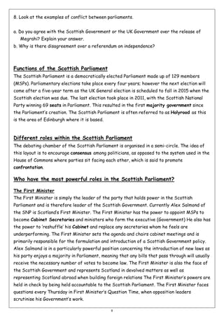 8. Look at the examples of conflict between parliaments.
a. Do you agree with the Scottish Government or the UK Government over the release of
Megrahi? Explain your answer.
b. Why is there disagreement over a referendum on independence?

Functions of the Scottish Parliament
The Scottish Parliament is a democratically elected Parliament made up of 129 members
(MSPs). Parliamentary elections take place every four years; however the next election will
come after a five-year term as the UK General election is scheduled to fall in 2015 when the
Scottish election was due. The last election took place in 2011, with the Scottish National
Party winning 69 seats in Parliament. This resulted in the first majority government since
the Parliament’s creation. The Scottish Parliament is often referred to as Holyrood as this
is the area of Edinburgh where it is based.

Different roles within the Scottish Parliament
The debating chamber of the Scottish Parliament is organised in a semi-circle. The idea of
this layout is to encourage consensus among politicians, as opposed to the system used in the
House of Commons where parties sit facing each other, which is said to promote
confrontation.

Who have the most powerful roles in the Scottish Parliament?
The First Minister
The First Minister is simply the leader of the party that holds power in the Scottish
Parliament and is therefore leader of the Scottish Government. Currently Alex Salmond of
the SNP is Scotland’s First Minister. The First Minister has the power to appoint MSPs to
become Cabinet Secretaries and ministers who form the executive (Government) He also has
the power to ‘reshuffle’ his Cabinet and replace any secretaries whom he feels are
underperforming. The First Minister sets the agenda and chairs cabinet meetings and is
primarily responsible for the formulation and introduction of a Scottish Government policy.
Alex Salmond is in a particularly powerful position concerning the introduction of new laws as
his party enjoys a majority in Parliament, meaning that any bills that pass through will usually
receive the necessary number of votes to become law. The First Minister is also the face of
the Scottish Government and represents Scotland in devolved matters as well as
representing Scotland abroad when building foreign relations The First Minister’s powers are
held in check by being held accountable to the Scottish Parliament. The First Minister faces
questions every Thursday in First Minister’s Question Time, when opposition leaders
scrutinise his Government’s work.
8

 