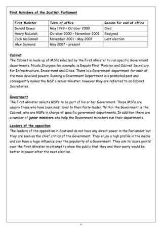First Ministers of the Scottish Parliament
First Minister

Term of office

Reason for end of office

Donald Dewar

May 1999 – October 2000

Died

Henry McLeish

October 2000 – November 2001

Resigned

Jack McConnell

November 2001 – May 2007

Lost election

Alex Salmond

May 2007 – present

Cabinet
The Cabinet is made up of MSPs selected by the First Minister to run specific Government
departments. Nicola Sturgeon for example, is Deputy First Minister and Cabinet Secretary
for Infrastructure, Investment and Cities. There is a Government department for each of
the main devolved powers. Running a Government Department is a promoted post and
consequently makes the MSP a senior minister; however they are referred to as Cabinet
Secretaries.
Government
The First Minister selects MSPs to be part of his or her Government. These MSPs are
usually those who have been most loyal to their Party leader. Within the Government is the
Cabinet, who are MSPs in charge of specific government departments. In addition there are
a number of junior ministers who help the Government ministers run their departments.
Leaders of the opposition
The leaders of the opposition in Scotland do not have any direct power in the Parliament but
they are seen as the chief critics of the Government. They enjoy a high profile in the media
and can have a huge influence over the popularity of a Government. They aim to ‘score points’
over the First Minister in attempt to show the public that they and their party would be
better in power after the next election.

9

 
