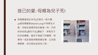 捨己的愛: 母親為兒子死!
■ 美國鳳凰城在本月3日發生一起火警，
30歲母親龍恩(Rachel Long)不幸葬生火
窟，但她在被燒死前的最後一刻，仍然
拚命地把3歲兒子從3樓拋下，爭取兒子
的活命機會，當兒子被拋下的瞬間，現
場有一名前海陸特戰隊員在場，立刻發
揮專業，成功接住並抱住小孩。
 