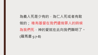 為義人死是少有的，為仁人死或者有敢
做的； 唯有基督在我們還做罪人的時候
為我們死，神的愛就在此向我們顯明了。
(羅馬書 5:7-8)
 