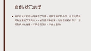 案例: 捨己的愛
■ 倩如的丈夫年輕的時候有了外遇，拋棄了倩如跟小孩，老年的時候
因為生重病又沒有收入，被外遇對象拋棄，他悔恨當初的不忠，想
回到倩如的身邊，如果你是倩如，你會怎麼做?
 