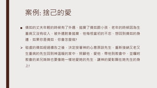 案例: 捨己的愛
■ 倩如的丈夫年輕的時候有了外遇，拋棄了倩如跟小孩，老年的時候因為生
重病又沒有收入，被外遇對象拋棄，他悔恨當初的不忠，想回到倩如的身
邊，如果你是倩如，你會怎麼做?
 敬虔的倩如經過禱告之後，決定按著神的心意原諒先生，重新接納又老又
生重病的先生回到神溫暖的家中，照顧他，愛他，帶他到教會中，並囑咐
教會的弟兄姊妹也要像她一樣地愛她的先生，讓神的愛彰顯在她先生的身
上!
 