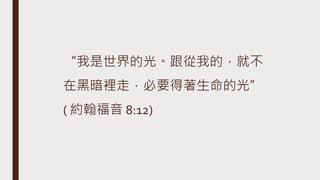 “我是世界的光。跟從我的，就不
在黑暗裡走，必要得著生命的光”
( 約翰福音 8:12)
 