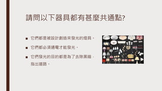 請問以下器具都有甚麼共通點?
■ 它們都是被設計創造來發光的燈具。
■ 它們都必須通電才能發光。
■ 它們發光的目的都是為了去除黑暗，
指出道路。
 