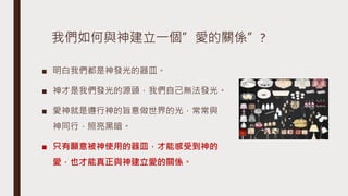 我們如何與神建立一個”愛的關係”?
■ 明白我們都是神發光的器皿。
■ 神才是我們發光的源頭，我們自己無法發光。
■ 愛神就是遵行神的旨意做世界的光，常常與
神同行，照亮黑暗。
■ 只有願意被神使用的器皿，才能感受到神的
愛，也才能真正與神建立愛的關係。
 