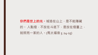 你們是世上的光。城造在山上，是不能隱藏
的。 人點燈，不放在斗底下，是放在燈臺上，
就照亮一家的人。(馬太福音 5 :14-15)
 