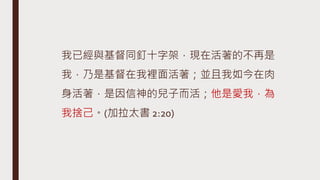 我已經與基督同釘十字架，現在活著的不再是
我，乃是基督在我裡面活著；並且我如今在肉
身活著，是因信神的兒子而活；他是愛我，為
我捨己。(加拉太書 2:20)
 