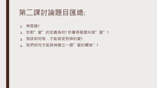 第二課討論題目匯總:
1. 神是誰?
2. 你對”愛”的定義為何? 你覺得甚麼叫做”愛”?
3. 我該如何做，才能感受到神的愛?
4. 我們如何才能與神建立一個”愛的關係”?
 