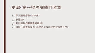 複習: 第一課討論題目匯總
1. 與人連結好難! 為什麼?
2. 我是誰?
3. 為什麼我們需要與神連結?
4. 神為什麼要造我們? 我們如何找出我們被造的目的?
 