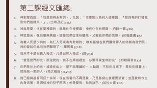 第二課經文匯總:
1. 神對摩西說：「我是自有永有的。」又說：「你要對以色列人這樣說：『那自有的打發我
到你們這裡來。』」(出埃及記 3:14)
2. 神就是愛，住在愛裡面的，就是住在神裡面，神也住在他裡面。(約翰一書 4:16)
3. 神就是光，在他毫無黑暗。這是我們從主所聽見、又報給你們的信息。 (約翰壹書 1:5)
4. 為義人死是少有的，為仁人死或者有敢做的； 唯有基督在我們還做罪人的時候為我們死，
神的愛就在此向我們顯明了。(羅馬書 5:7-8)
5. 我來本不是召義人悔改，乃是召罪人悔改。(路5:32)
6. “我是世界的光。跟從我的，就不在黑暗裡走，必要得著生命的光” ( 約翰福音 8:12)
7. 你們是世上的光。城造在山上，是不能隱藏的。 人點燈，不放在斗底下，是放在燈臺上，
就照亮一家的人。(馬太福音 5 :14-15)
8. 我已經與基督同釘十字架，現在活著的不再是我，乃是基督在我裡面活著；並且我如今在
肉身活著，是因信神的兒子而活；他是愛我，為我捨己。(加拉太書 2:20)
 