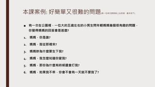 本課案例: 好簡單又很難的問題(請一位弟兄跟姊妹上台表演，劇本如下)
■ 有一次在公園裡，一位大約五歲左右的小男生問年輕媽媽幾個很有趣的問題，
你覺得媽媽的回答會是甚麼?
1. 媽媽，你是誰?
2. 媽媽，我從那裡來?
3. 媽媽妳為什麼要生下我?
4. 媽媽，我怎麼知道你愛我?
5. 媽媽，那你為什麼有時候還會打我?
6. 媽媽，如果我不乖，你會不會有一天就不要我了?
 