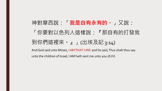 神對摩西說：「我是自有永有的。」又說：
「你要對以色列人這樣說：『那自有的打發我
到你們這裡來。』」(出埃及記 3:14)
And God said unto Moses, IAMTHAT I AM: and he said,Thus shalt thou say
unto the children of Israel, I AM hath sent me unto you.(KJV)
 