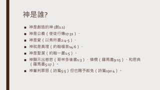 神是誰?
■ 神是創造的神 (創1:1)
■ 神是公義（使徒行傳17:31）、
■ 神是愛（以弗所書2:4-5）、
■ 神就是真理（約翰福音14:6）、
■ 神是聖潔（約翰一書1:5）。
■ 神顯示出慈悲（哥林多後書1:3）、憐憫（羅馬書9:15）、和恩典
（羅馬書5:17）。
■ 神審判罪惡（詩篇5:5）但也賜予赦免（詩篇130:4）。
 