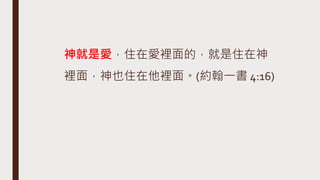 神就是愛，住在愛裡面的，就是住在神
裡面，神也住在他裡面。(約翰一書 4:16)
 