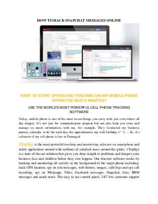 HOW TO HACK SNAPCHAT MESSAGES ONLINE 
WANT TO START SPYING AND TRACKING ON ANY MOBILE PHONE 
WITHIN THE NEXT 5 MINUTES? 
USE THE WORLD'S MOST POWERFUL CELL PHONE TRACKING 
SOFTWARE 
Today, mobile phone is one of the most recent things you carry with you everywhere all 
day dragon. It’s not just for communication purpose but am also help you store and 
manage so much information, with me, for example, They Contacted my business 
partner, calendar, to do list each day, the appointments, my wife birthday (^ ^) … So, it’s 
a disaster if my cell phone is lost or Damaged 
1TopSpy is the most powerful tracking and monitoring software on smartphone and 
safety application around with millions of satisfied users around the globe. 1TopSpy 
is a state-of-the-art solution that gives you deep insight to problems and dangers your 
business face and children before they ever happen. Our discreet software works by 
tracking and monitoring all activity in the background of the target phone including: 
track GPS location, spy on text messages, web history, images, calls logs and spy call 
recording, spy on Whatsapp, Viber, Facebook messages, Snapchat, Line, BBM 
messages and much more. The easy to use control panel, 24/7 live customer support 
 