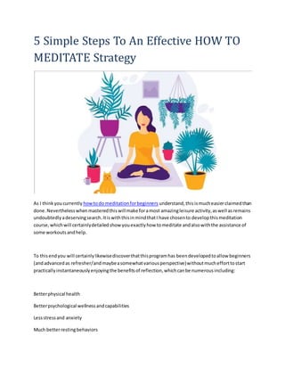 5 Simple Steps To An Effective HOW TO
MEDITATE Strategy
As I thinkyoucurrently howtodo meditationforbeginners understand,thisismucheasierclaimedthan
done.Neverthelesswhenmasteredthiswillmake foramost amazingleisure activity,aswell asremains
undoubtedlyadeservingsearch.ItiswiththisinmindthatI have chosento developthismeditation
course,whichwill certainlydetailedshow youexactlyhow tomeditate andalsowiththe assistance of
some workoutsandhelp.
To thisendyou will certainlylikewisediscoverthatthisprogramhas beendevelopedtoallow beginners
(andadvancedas refresher/andmaybeasomewhatvariousperspective)withoutmuchefforttostart
practicallyinstantaneouslyenjoyingthe benefitsof reflection,whichcanbe numerousincluding:
Betterphysical health
Betterpsychological wellnessandcapabilities
Lessstressand anxiety
Much betterrestingbehaviors
 