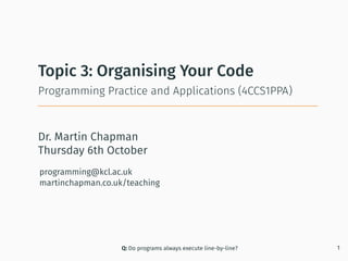 Dr. Martin Chapman
programming@kcl.ac.uk
martinchapman.co.uk/teaching
Programming Practice and Applications (4CCS1PPA)
Topic 3: Organising Your Code
Q: Do programs always execute line-by-line? 1
Thursday 6th October
 