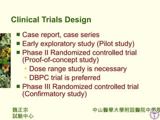 Clinical Trials Design Case report, case series Early exploratory study (Pilot study) Phase II Randomized controlled trial (Proof-of-concept study) Dose range study is necessary DBPC trial is preferred Phase III Randomized controlled trial (Confirmatory study) 