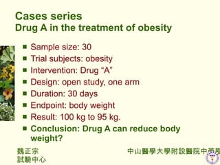 Cases series Drug A in the treatment of obesity Sample size: 30  Trial subjects: obesity Intervention: Drug A  Design: open study, one arm Duration: 30 days Endpoint: body weight Result: 100 kg to 95 kg. Conclusion: Drug A can reduce body weight? 