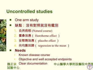 Uncontrolled studies One arm study ȱc :  ]Ќվ͛]ae Ȼ ( Natural course) ɣЧ Hawthorne effect   οЧ placebo effect  ؚw regression to the mean  Needs Known disease course Objective and well accepted endpoints Clear documentation 