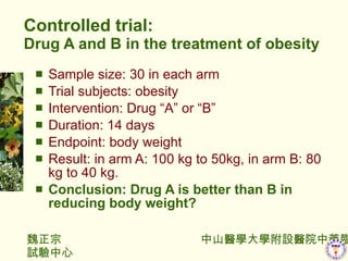 Controlled trial: Drug A and B in the treatment of obesity Sample size: 30 in each arm Trial subjects: obesity Intervention: Drug A or B Duration: 14 days Endpoint: body weight Result: in arm A: 100 kg to 50kg, in arm B: 80 kg to 40 kg. Conclusion: Drug A is better than B in reducing body weight? 