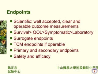 Endpoints Scientific: well accepted, clear and operable outcome measurements Survival> QOL>Symptomatic>Laboratory Surrogate endpoints TCM endpoints if operable Primary and secondary endpoints Safety and efficacy 