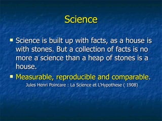 Science Science is built up with facts, as a house is with stones. But a collection of facts is no more a science than a heap of stones is a house. Measurable, reproducible and comparable . Jules Henri Poincare : La Science et LHypothese ( 1908) 