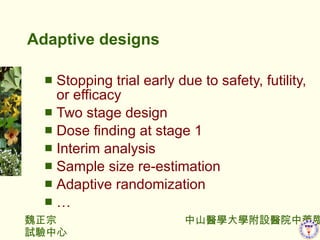 Adaptive designs Stopping trial early due to safety, futility, or efficacy Two stage design Dose finding at stage 1 Interim analysis Sample size re-estimation Adaptive randomization  