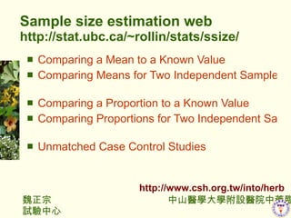 Sample size estimation web http://stat.ubc.ca/~rollin/stats/ssize/ Comparing a Mean to a Known Value   Comparing Means for Two Independent Samples   Comparing a Proportion to a Known Value   Comparing Proportions for Two Independent Samples   Unmatched Case Control Studies   http://www.csh.org.tw/into/herb 