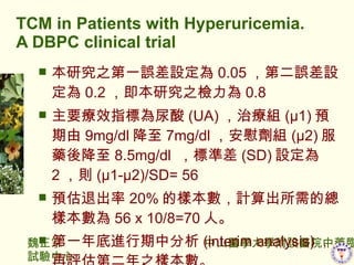 TCM in Patients with Hyperuricemia. A DBPC clinical trial о֮һ`O 0.05 ڶ`O 0.2 о֮z 0.8 ҪЧָ˞ (UA) ίM (1) A 9mg/dl  7mg/dl οM (2) ˎή 8.5mg/dl  ˜ʲ (SD) O 2 t (1-2)/SD= 56 A˳ 20% ĘӱӋĿӱ 56 x 10/8=70 ˡ һMз (interim analysis)  uڶ֮ӱ  