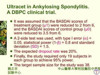 Ultracet in Ankylosing Spondylitis. A DBPC clinical trial. It was assumed that the BASDAI scores of treatment group ( 1 ) were reduced to 2 from 6, and the BASDAI scores of control group ( 0 ) were reduced to 3.5 from 6.  A 2-side test was used, with type  error ( ? ) = 0.05, statistical power (1- ? )  = 0.8 and standard deviation ( SD ) = 1.5.  The expected  dropout rate  was 20%.  Finally, the study required only 19 subjects in each group to achieve 95% power.  The target sample size for the study was 38. 