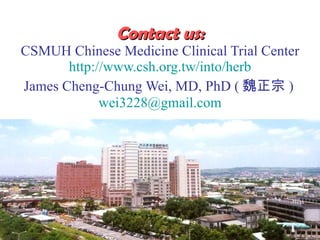 Contact us:   CSMUH Chinese Medicine Clinical Trial Center   http://www.csh.org.tw/into/herb   James Cheng-Chung Wei, MD, PhD ( κ )  [email_address] 