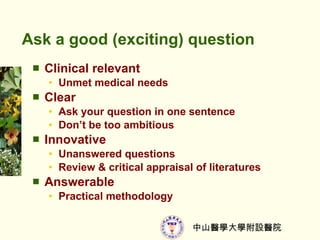 Ask a good (exciting) question Clinical relevant  Unmet medical needs Clear Ask your question in one sentence Dont be too ambitious Innovative Unanswered questions Review & critical appraisal of literatures Answerable Practical methodology 