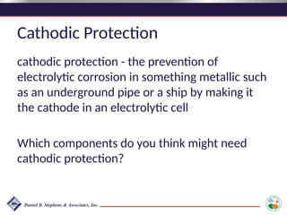 Cathodic Protection
cathodic protection - the prevention of
electrolytic corrosion in something metallic such
as an underground pipe or a ship by making it
the cathode in an electrolytic cell
Which components do you think might need
cathodic protection?
 