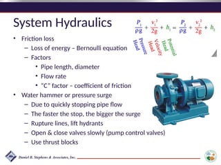 System Hydraulics
• Friction loss
– Loss of energy – Bernoulli equation
– Factors
• Pipe length, diameter
• Flow rate
• “C” factor – coefficient of friction
• Water hammer or pressure surge
– Due to quickly stopping pipe flow
– The faster the stop, the bigger the surge
– Rupture lines, lift hydrants
– Open & close valves slowly (pump control valves)
– Use thrust blocks
 