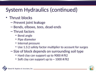 System Hydraulics (continued)
• Thrust blocks
– Prevent joint leakage
– Bends, elbows, tees, dead-ends
– Thrust factors
• Bend angle
• Pipe diameter
• Internal pressure
• Use 1.5:2 safety factor multiplier to account for surges
– Size of block depends on surrounding soil type
• Hard clay can support up to 9000 #/ft2
• Soft clay can support up to ~ 1000 #/ft2
 