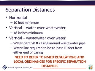 Separation Distances
• Horizontal
– 10 feet minimum
• Vertical – water over wastewater
– 18 inches minimum
• Vertical – wastewater over water
– Water-tight 20 ft casing around wastewater pipe
– Water line required to be at least 10 feet from
either end of casing
NEED TO REFER TO NMED REGULATIONS AND
LOCAL ORDINANCES FOR SPECIFIC SEPARATION
DISTANCES
 