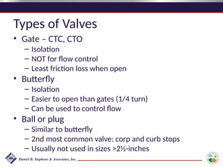 Types of Valves
• Gate – CTC, CTO
– Isolation
– NOT for flow control
– Least friction loss when open
• Butterfly
– Isolation
– Easier to open than gates (1/4 turn)
– Can be used to control flow
• Ball or plug
– Similar to butterfly
– 2nd most common valve: corp and curb stops
– Usually not used in sizes >2½-inches
 