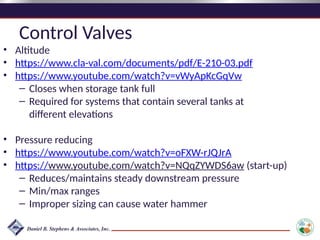 Control Valves
• Altitude
• https://www.cla-val.com/documents/pdf/E-210-03.pdf
• https://www.youtube.com/watch?v=vWyApKcGqVw
– Closes when storage tank full
– Required for systems that contain several tanks at
different elevations
• Pressure reducing
• https://www.youtube.com/watch?v=oFXW-rJQJrA
• https://www.youtube.com/watch?v=NQqZYWDS6aw (start-up)
– Reduces/maintains steady downstream pressure
– Min/max ranges
– Improper sizing can cause water hammer
 