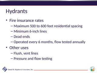 Hydrants
• Fire insurance rates
– Maximum 500 to 600 feet residential spacing
– Minimum 6-inch lines
– Dead ends
– Operated every 6 months, flow tested annually
• Other uses
– Flush, vent lines
– Pressure and flow testing
 