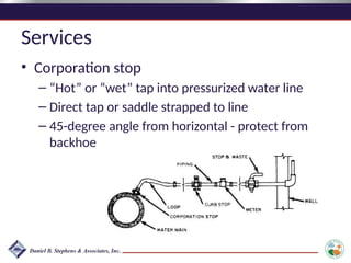Services
• Corporation stop
– “Hot” or “wet” tap into pressurized water line
– Direct tap or saddle strapped to line
– 45-degree angle from horizontal - protect from
backhoe
 