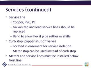 Services (continued)
• Service line
– Copper, PVC, PE
– Galvanized and lead service lines should be
replaced
– Bend to allow flex if pipe settles or shifts
• Curb stop (copper shut-off valve)
– Located in easement for service isolation
– Meter stop can be used instead of curb stop
• Meters and service lines must be installed below
frost line
 